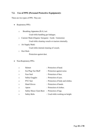 Page 82 of 90
7.2. Use of PPE (Personal Protective Equipment):
There are two types of PPE. They are:
 Respiratory PPEs
o Breathing Apparatus (B.A.) set:
Used while handling gas leakages.
o Canister Mask (Organic/ Inorganic / Acids / Ammonia):
Used while cleaning vessels or reactors internally.
o Air Supply Mask:
Used while internal cleaning of vessels.
o Dust Mask:
Protection against dust.
 Non-Respiratory PPEs
o Helmet : Protection of head.
o Ear Plug/ Ear Muff : Protection against noise.
o Face Seal : Protection of face.
o Safety Goggles : Protection of eyes.
o PVC Suit : Protection of body and clothes.
o Hand Gloves : Protection of hands.
o Apron : Protection of clothes.
o Safety Shoes/ Gum Boot : Protection of legs.
o Safety Belts : Used while working on height.
 