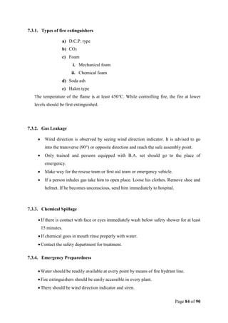 Page 84 of 90
7.3.1. Types of fire extinguishers
a) D.C.P. type
b) CO2
c) Foam
i. Mechanical foam
ii. Chemical foam
d) Soda ash
e) Halon type
The temperature of the flame is at least 450°C. While controlling fire, the fire at lower
levels should be first extinguished.
7.3.2. Gas Leakage
 Wind direction is observed by seeing wind direction indicator. It is advised to go
into the transverse (90°) or opposite direction and reach the safe assembly point.
 Only trained and persons equipped with B.A. set should go to the place of
emergency.
 Make way for the rescue team or first aid team or emergency vehicle.
 If a person inhales gas take him to open place. Loose his clothes. Remove shoe and
helmet. If he becomes unconscious, send him immediately to hospital.
7.3.3. Chemical Spillage
If there is contact with face or eyes immediately wash below safety shower for at least
15 minutes.
If chemical goes in mouth rinse properly with water.
Contact the safety department for treatment.
7.3.4. Emergency Preparedness
Water should be readily available at every point by means of fire hydrant line.
Fire extinguishers should be easily accessible in every plant.
There should be wind direction indicator and siren.
 