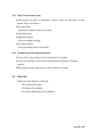 Page 85 of 90
7.3.5. Safety Work Permit System
Work permits are given to maintenance workers. There are four types of work
permits. They are as follows: -
Hot Work Permit
Required for welding of reactors or vessels.
Cold Work Permit
Height Work Permit
Given for working on height.
Vessel Work Permit
Given for working inside vessel/reactor.
7.3.6. Accident Occurrence Reporting System
In case of fire a siren is blown twice at an interval of 15 seconds.
In case of gas leakage a siren is blown continuously four times for 15 seconds
duration.
When situation comes under control a siren is blown for 1 minute.
7.4. First Aid:
Following are the objectives of first aid:
To keep the person alive.
To improve his condition.
To prevent deterioration in his condition.
 