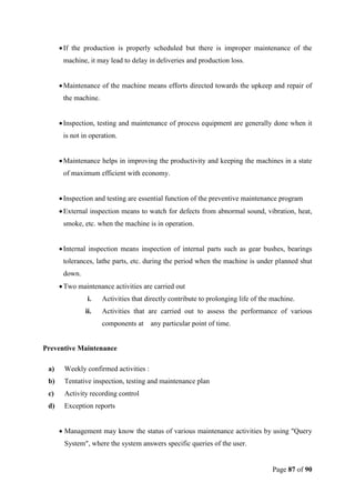Page 87 of 90
If the production is properly scheduled but there is improper maintenance of the
machine, it may lead to delay in deliveries and production loss.
Maintenance of the machine means efforts directed towards the upkeep and repair of
the machine.
Inspection, testing and maintenance of process equipment are generally done when it
is not in operation.
Maintenance helps in improving the productivity and keeping the machines in a state
of maximum efficient with economy.
Inspection and testing are essential function of the preventive maintenance program
External inspection means to watch for defects from abnormal sound, vibration, heat,
smoke, etc. when the machine is in operation.
Internal inspection means inspection of internal parts such as gear bushes, bearings
tolerances, lathe parts, etc. during the period when the machine is under planned shut
down.
Two maintenance activities are carried out
i. Activities that directly contribute to prolonging life of the machine.
ii. Activities that are carried out to assess the performance of various
components at any particular point of time.
Preventive Maintenance
a) Weekly confirmed activities :
b) Tentative inspection, testing and maintenance plan
c) Activity recording control
d) Exception reports
 Management may know the status of various maintenance activities by using "Query
System", where the system answers specific queries of the user.
 