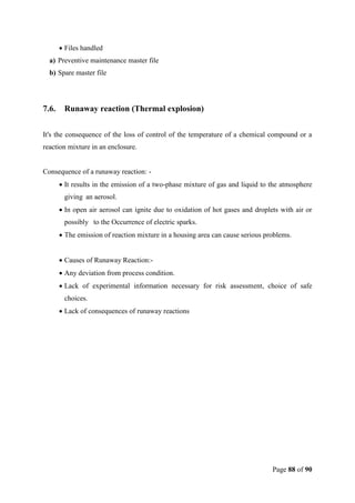 Page 88 of 90
 Files handled
a) Preventive maintenance master file
b) Spare master file
7.6. Runaway reaction (Thermal explosion)
It's the consequence of the loss of control of the temperature of a chemical compound or a
reaction mixture in an enclosure.
Consequence of a runaway reaction: -
 It results in the emission of a two-phase mixture of gas and liquid to the atmosphere
giving an aerosol.
 In open air aerosol can ignite due to oxidation of hot gases and droplets with air or
possibly to the Occurrence of electric sparks.
 The emission of reaction mixture in a housing area can cause serious problems.
 Causes of Runaway Reaction:-
 Any deviation from process condition.
 Lack of experimental information necessary for risk assessment, choice of safe
choices.
 Lack of consequences of runaway reactions
 