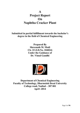 Page 1 of 90
A
Project Report
On
Naphtha Cracker Plant
Submitted in partial fulfillment towards the bachelor’s
degree in the field of Chemical Engineering
Prepared By
Shreenath M. Modi
Ch- 22 (I.D.No. 104024)
Under the Guidance of
Dr. Vimal Gandhi
Department of Chemical Engineering
Faculty of Technology, Dharmsinh Desai University
College road, Nadiad – 387 001
April -2014
 
