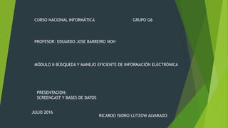 CURSO NACIONAL INFORMÁTICA
MÓDULO II BÚSQUEDA Y MANEJO EFICIENTE DE INFORMACIÓN ELECTRÓNICA
PRESENTACION:
SCREENCAST Y BASES DE DATOS
PROFESOR: EDUARDO JOSE BARREIRO NOH
GRUPO G6
RICARDO ISIDRO LUTZOW ALVARADO
JULIO 2016
 