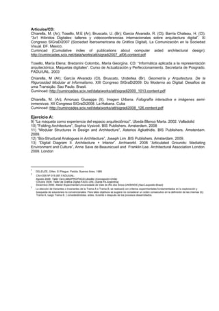 Artículos/CD:
Chiarella, M. (Ar); Tosello, M.E (Ar); Bruscato, U. (Br); Garcia Alvarado, R. (Cl); Barría Chateau, H. (Cl).
“3x1 Híbridos Digitales: talleres y videoconferencias internacionales sobre arquitectura digital”. XI
Congreso SIGraDi2007 (Sociedad Iberoamericana de Gráfica Digital). La Comunicación en la Sociedad
Visual. DF. Mexico.
Cumincad (Cumulative index of publications about computer aided architectural design):
http://cumincades.scix.net/data/works/att/sigradi2007_af06.content.pdf

Tosello, María Elena; Bredanini Colombo, María Georgina. CD: “Informática aplicada a la representación
arquitectónica. Maquetas digitales”. Curso de Actualización y Perfeccionamiento. Secretaría de Posgrado.
FADU/UNL. 2003
Chiarella, M (Ar); García Alvarado (Cl), Bruscato, Underlea (Br). Geometría y Arquitectura. De la
Rigurosidad Modular al Informalismo. XIII Congreso SIGraDi2009: Do Moderno ao Digital: Desafios de
uma Transição. Sao Paulo. Brasil.
Cumincad: http://cumincades.scix.net/data/works/att/sigradi2009_1013.content.pdf

Chiarella, M. (Ar); Amoruso Giuseppe (It). Imagen Urbana. Fotografía interactiva e imágenes semi-
inmersivas. XII Congreso SIGraDi2008. La Habana. Cuba
Cumincad: http://cumincades.scix.net/data/works/att/sigradi2008_126.content.pdf

Ejercicio A:
9) “La maqueta como experiencia del espacio arquitectónico”, Ubeda Blanco Marta. 2002. Valladolid
10) "Folding Architecture”, Sophia Vysivoti. BIS Publishers. Amsterdam. 2008
11) “Modular Structures in Design and Architecture”, Asterios Agkathidis. BIS Publishers. Amsterdam.
2009.
12) “Bio-Structural Analogues in Architecture”, Joseph Lim .BIS Publishers. Amsterdam. 2009.
13) “Digital Diagram II. Architecture + Interior”. Archiworld. 2008 “Articulated Grounds: Mediating
Environment and Culture”, Anne Save de Beaurecueil and Franklin Lee. Architectural Association London.
2009. London



1
    DELEUZE, Gilles. El Pliegue. Paidós. Buenos Aires. 1989
2
    CAI+D05 Nº 015-097-FADU/UNL:
    Agosto 2006: Taller Cero-MADPRO/FACD-UbioBio (Concepción-Chile)
    Octubre 2006: Taller de Gráfica Digital-FADU-UNL (Santa Fe-Argentina)
    Diciembre 2006: Atelier Experimental-Universidade do Vale do Rio dos Sinos-UNISINOS (Sao Leopoldo-Brasil)
3
    La elección de Variantes o Invariantes de la Trama A o Trama B, se realizará con criterios experimentales fundamentados en la exploración y
    búsqueda de soluciones no convencionales. Para tales objetivos se sugiere no considerar un orden consecutivo en la definición de las mismas (Ej:
    Trama A, luego Trama B..) considerándolas: antes, durante o después de los procesos desarrollados.
 