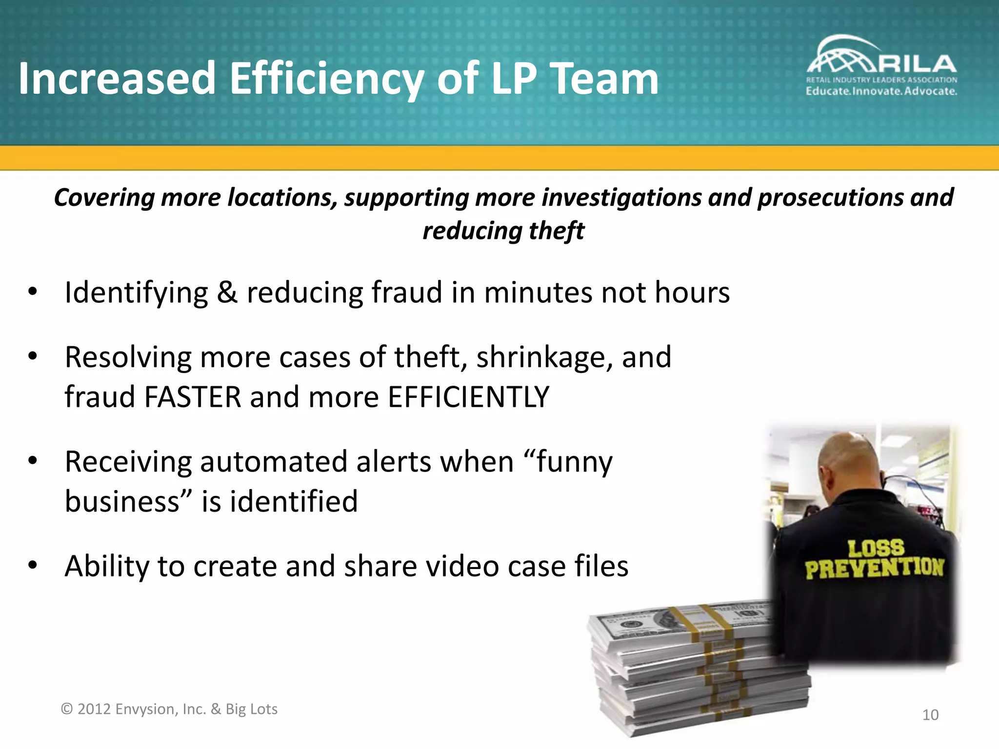 Increased Efficiency of LP Team

  Covering more locations, supporting more investigations and prosecutions and
                                 reducing theft

• Identifying & reducing fraud in minutes not hours
• Resolving more cases of theft, shrinkage, and
  fraud FASTER and more EFFICIENTLY
• Receiving automated alerts when “funny
  business” is identified
• Ability to create and share video case files



  © 2012 Envysion, Inc. & Big Lots                                         10
 