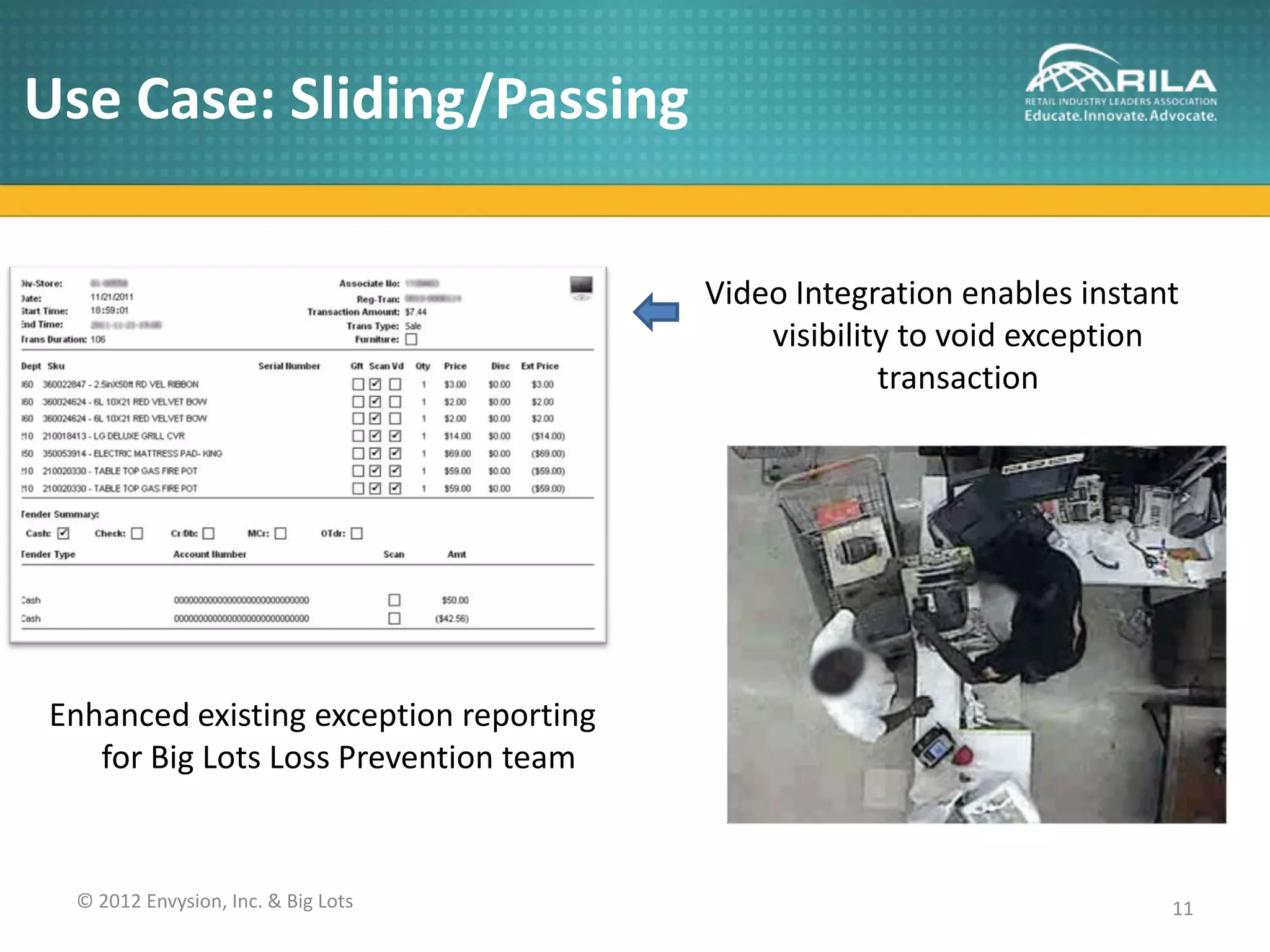 Use Case: Sliding/Passing

                                        Video Integration enables instant
                                            visibility to void exception
                                                     transaction




Enhanced existing exception reporting
   for Big Lots Loss Prevention team


 © 2012 Envysion, Inc. & Big Lots                                       11
 