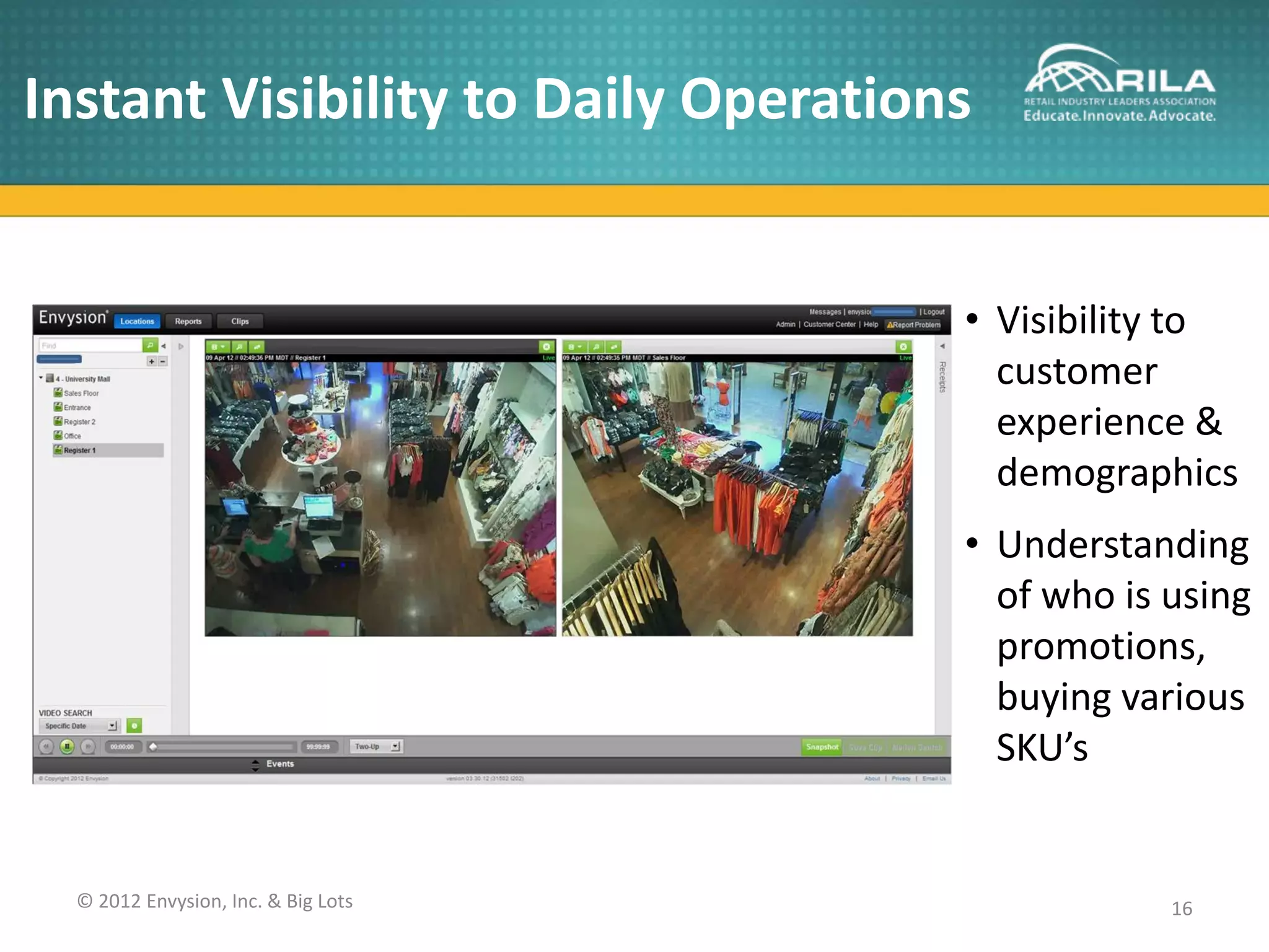 Instant Visibility to Daily Operations


                                     • Visibility to
                                       customer
                                       experience &
                                       demographics
                                     • Understanding
                                       of who is using
                                       promotions,
                                       buying various
                                       SKU’s


  © 2012 Envysion, Inc. & Big Lots               16
 
