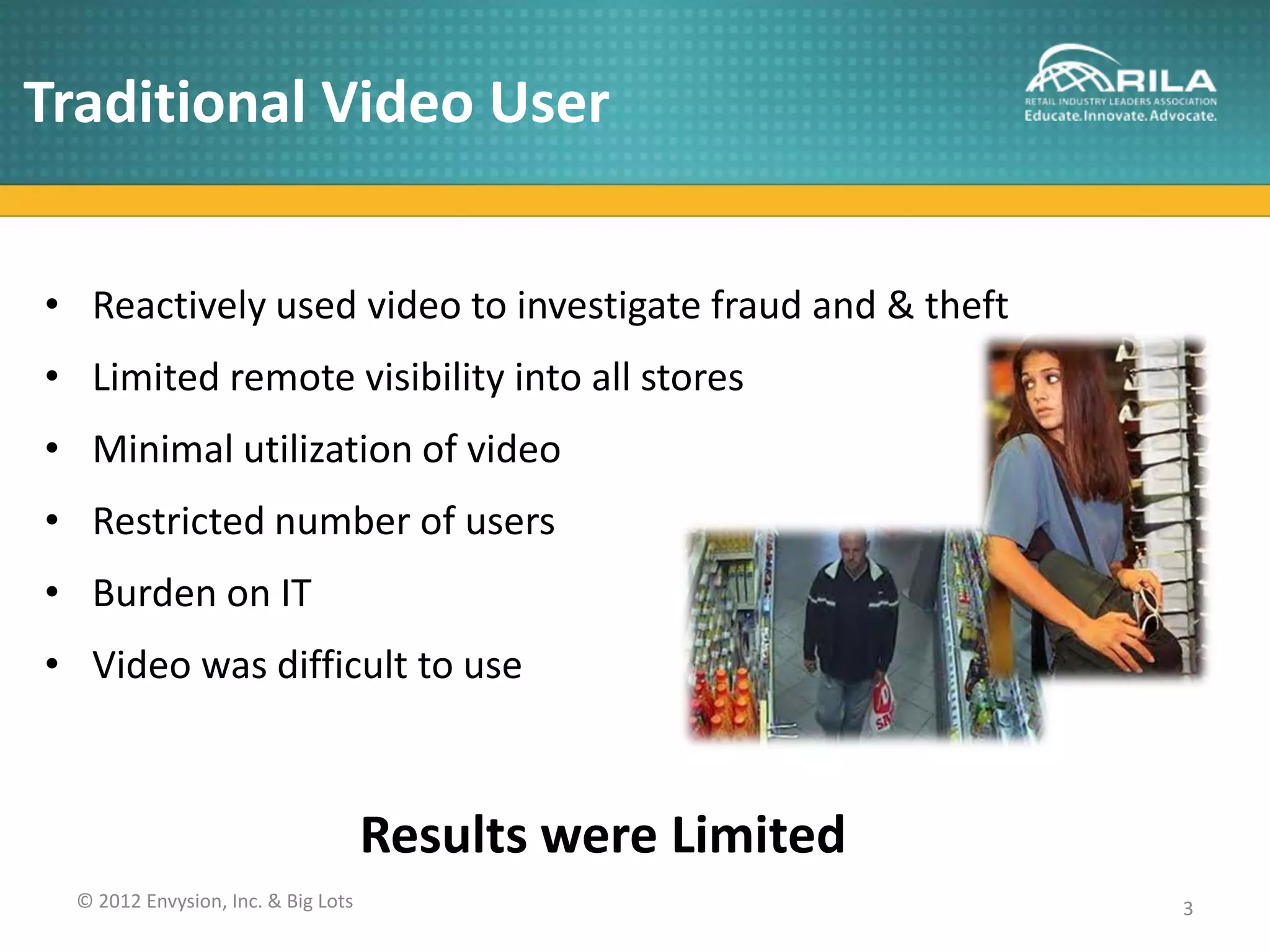 Traditional Video User


• Reactively used video to investigate fraud and & theft
• Limited remote visibility into all stores
• Minimal utilization of video
• Restricted number of users
• Burden on IT
• Video was difficult to use



                                    Results were Limited
 © 2012 Envysion, Inc. & Big Lots                          3
 