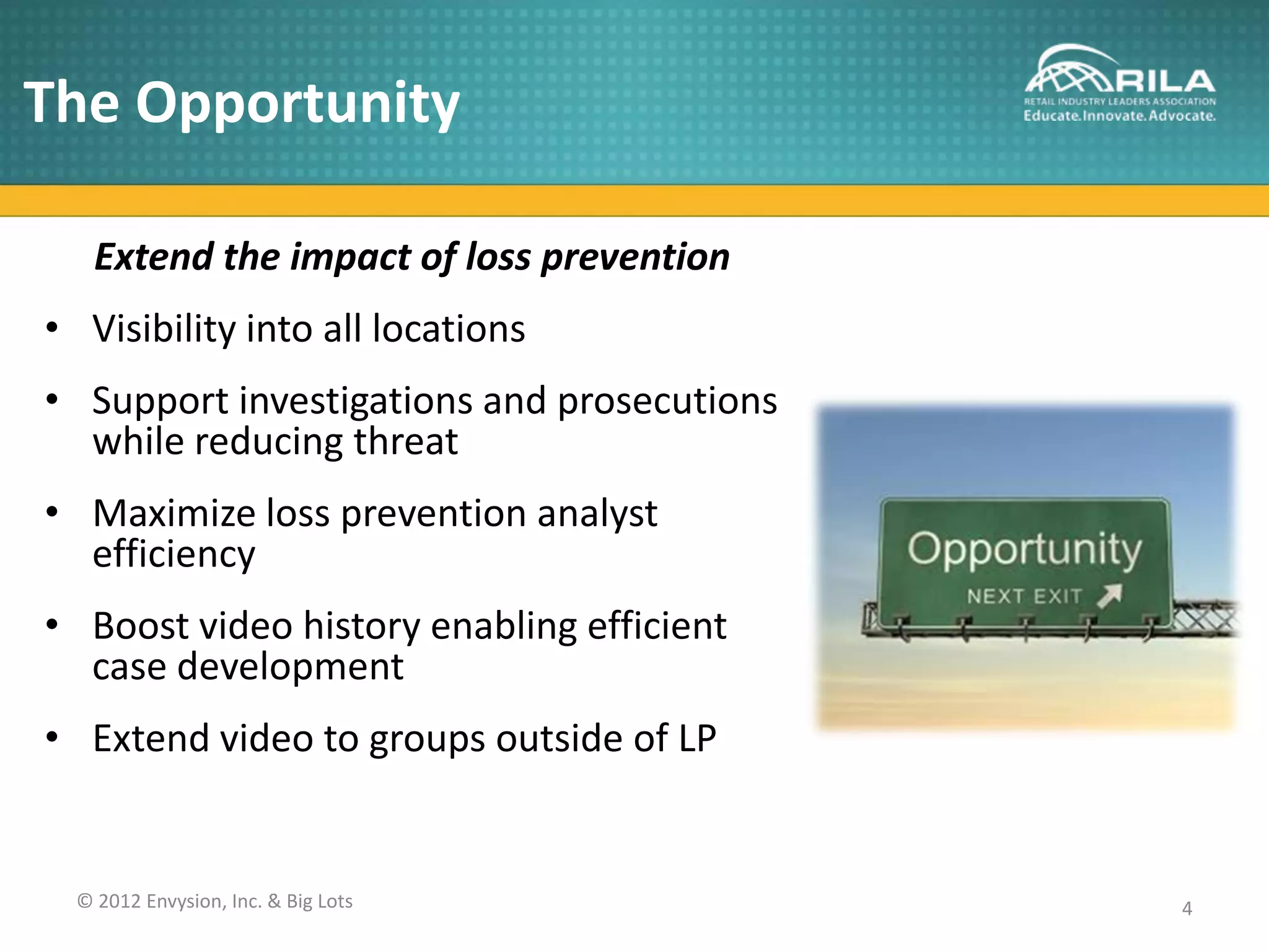 The Opportunity

    Extend the impact of loss prevention
• Visibility into all locations
• Support investigations and prosecutions
  while reducing threat
• Maximize loss prevention analyst
  efficiency
• Boost video history enabling efficient
  case development
• Extend video to groups outside of LP


  © 2012 Envysion, Inc. & Big Lots          4
 