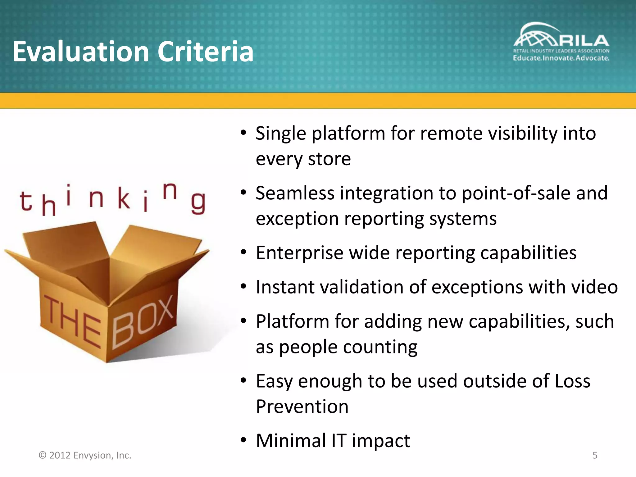 Evaluation Criteria

                          • Single platform for remote visibility into
                            every store
                          • Seamless integration to point-of-sale and
                            exception reporting systems
                          • Enterprise wide reporting capabilities
                          • Instant validation of exceptions with video
                          • Platform for adding new capabilities, such
                            as people counting
                          • Easy enough to be used outside of Loss
                            Prevention
                          • Minimal IT impact
  © 2012 Envysion, Inc.                                              5
 