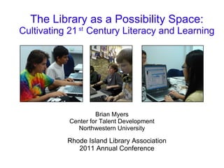 The Library as a Possibility Space:
Cultivating 21 st Century Literacy and Learning




                     Brian Myers
            Center for Talent Development
              Northwestern University

           Rhode Island Library Association
              2011 Annual Conference
 