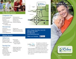 In-Home Care
                                                                                                              Because The Best is Home Care


Non-Medical Services
Companion Care
• Light Housekeeping     • Transportation
• Food Preparation       • Recreational Activities
• Laundry                • Respite Care
• Assistance with        • Errand Services
  Communication Using    • Grocery Shopping
• Technology -
  i.e. facebook, skype

Personal Care
• Assistance             • Supervision
• Toileting Assistance   • Medication Reminders      200 E. Campus View Blvd., Suite 200
• Bathing                • Supervising Ambulation    Columbus, OH 43235
• Dressing/Grooming                                  614-985-3764
                                                     www.rilaxhomecare.com
Medical Services
                                                     Follow us on Facebook
Skilled Care
• Physical Therapy       • Orthopedic
• Speech Therapy           Rehabilitation
• Occupational Therapy   • Pre and Post-op
                           Surgery Support                                 This agency is a member of
                                                                            Companion Connection Senior
Nursing Care                                                               Care, a national membership
• Administering          • Blood Sugar Testing                          organization of non-medical
  Medication             • Neurological Care          home care agencies. All members have access to
• Wound Care             • Pediatric Nursing          recognized experts in the field of home care, as well
• Cathater Care          • Vital Signs                as the most current educational resources, which
• Colostomy Bag Care                                  enable them to provide the highest level of care to
• Pre and Post-op                                     their customers.
  Surgery Support                                                                                                     www.rilaxhomecare.com
 