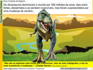 eTecnologia.com.br | Mentoria | Consultoria | Treinamento
ProcessDesignThinking
rildo.santos@etecnologia.com.br 17
Novo Contexto de Negócio
“Não são as espécies mais fortes que sobrevivem, nem as mais inteligentes, e sim as
mais suscetíveis a mudanças.” - Charles Darwin (frase atribuída a Darwin)
Os dinossauros dominaram o mundo por 160 milhões de anos, eles eram
fortes, destemidos e se sentiam invencíveis, mas foram surpreendidos por
uma mudança de cenário...
 