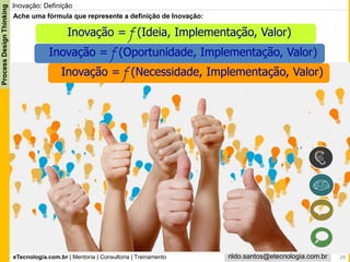 eTecnologia.com.br | Mentoria | Consultoria | Treinamento
ProcessDesignThinking
rildo.santos@etecnologia.com.br
Inovação: Definição
Ache uma fórmula que represente a definição de Inovação:
Inovação = f (Ideia, Implementação, Valor)
Inovação = f (Oportunidade, Implementação, Valor)
Inovação = f (Necessidade, Implementação, Valor)
28
 