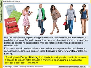 eTecnologia.com.br | Mentoria | Consultoria | Treinamento
ProcessDesignThinking
rildo.santos@etecnologia.com.br
Inovação pelo Design
“A evolução do Design Thinking é a história da evolução da criação de produtos
à análise da relação entre pessoas e produtos e depois para a relação entre
pessoas e pessoas” - Tim Brown
31
Nas últimas décadas, o propósito ganha relevância no desenvolvimento de novos
produtos e serviços. Segundo Verganti as pessoas não usam produtos ou serviços
pensando apenas na sua utilidade, mas por razões emocionais, psicológicas e
socioculturais.
Empresas que são realmente inovadoras adotam uma perspectiva mais humana,
colocando as pessoas em primeiro lugar. Pessoas e tornaram protagonistas da
história.
 