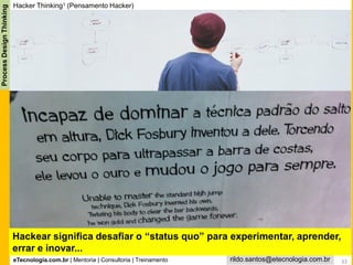 eTecnologia.com.br | Mentoria | Consultoria | Treinamento
ProcessDesignThinking
rildo.santos@etecnologia.com.br 33
Hackear significa desafiar o “status quo” para experimentar, aprender,
errar e inovar...
Hacker Thinking1 (Pensamento Hacker)
 