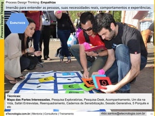 eTecnologia.com.br | Mentoria | Consultoria | Treinamento
ProcessDesignThinking
rildo.santos@etecnologia.com.br
Process Design Thinking: Empathize
Imersão para entender as pessoas, suas necessidades reais, comportamentos e experiências.
Técnicas:
Mapa das Partes Interessadas, Pesquisa Exploratórias, Pesquisa Desk, Acompanhamento, Um dia na
Vida, Safári Entrevistas, Reenquadramento, Cadernos de Sensibilização, Sessão Generativa, 5 Porquês e
etc
46
 