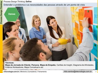 eTecnologia.com.br | Mentoria | Consultoria | Treinamento
ProcessDesignThinking
rildo.santos@etecnologia.com.br
Process Design Thinking: Define
Entender o problema e as necessidades das pessoas através de um ponto de vista
Técnicas:
Mapa da Jornada do Cliente, Persona, Mapa de Empatia, Cartões de Insight, Diagrama de Afinidades,
Critérios Norteadores, Mapa Conceitual e etc
47
 
