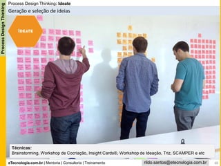 eTecnologia.com.br | Mentoria | Consultoria | Treinamento
ProcessDesignThinking
rildo.santos@etecnologia.com.br
Process Design Thinking: Ideate
Geração e seleção de ideias
Técnicas:
Brainstorming, Workshop de Cocriação, Insight Cards®, Workshop de Ideação, Triz, SCAMPER e etc
48
 