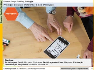 eTecnologia.com.br | Mentoria | Consultoria | Treinamento
ProcessDesignThinking
rildo.santos@etecnologia.com.br
Process Design Thinking: Prototype
Prototipar a solução. Transformar a ideia em solução.
Técnicas:
Prototipagem, Sketch, Mockups, Wireframes, Prototipagem em Papel, Maquetes, Encenação,
Dramatização, Storyboard, Modelo de Volume e etc
49
 