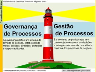 eTecnologia.com.br | Mentoria | Consultoria | Treinamento
ProcessDesignThinking
rildo.santos@etecnologia.com.br
Gestão
de Processos
Governança e Gestão de Processos Negócio: 2 G´s
Governança
de Processos
9
A governança define um sistema de
tomada de decisão, estabelecendo
metas, politicas, diretrizes, princípios
e responsabilidades.
É o conjunto de práticas que tem
como objetivo executar as decisões
e entregar valor através da melhoria
continua dos processos de negócio.
 