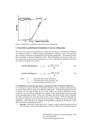 Hardening

Strength

w/c
=

0.6

Dormant Setting
Period

αi

αf αcrit

Degree of Hydration

Figure 6: Hypothesis on differences in setting degree of hydration

6. Closed-form mathematical formulation of concrete setting times
The use of the exponential formulation to characterize the degree of hydration development
was defined in Section 2. With the model recommended in Equations 6 and 7, the equivalent
age at setting can directly be determined from the hydration parameters. The proposed closedform formulation is shown in Equations 8 and 9. These formulations can be very useful, since
the setting times at the reference temperature can now be obtained after adiabatic calorimeter
test results are available for a mixture.
ASTM C 403 Initial set:

ASTM C 403 Final set:
where,


 0.14 ⋅ w / cm  
tei = τ ⋅  − ln 



αu




−1
β


 0 .26 ⋅ w / cm  
tef = τ ⋅  − ln 



αu




(8)
−1
β

(9)

tei
= equivalent age at initial set (hours),
tef
= equivalent age at final set (hours), and
w/cm = water-cementitious materials ratio.

6.1 Modification of hydration par ameters to include the effect of chemical admixtures
It is customary to express the effect of chemical admixtures such as retarders and accelerators
in terms of their effect on initial set at different temperatures. With the formulation presented
in Equation 8, the initial set time for the cement without any chemical admixtures can be
estimated. Next, the effect recommend by the supplier of the chemical admixture can be added
to the calculated initial set time. In the case of retarders, the initial set time will be increased,
and when accelerators are used, the initial set time will be reduced. With this approach, the
assumption is made that only the hydration time parameter is affected by the use of chemical
admixtures. The following is an example of the guidelines contained in manufacture’s data
sheets for different chemical admixtures:
• Retarder: ASTM 494 Type B and Type D: Brand A retarder retards the initial and final
set of concrete. At the usual addition rate of 195 mL/ 100 kg (3 fl oz/100 lb) cement it

SCHINDLER, Prediction of Concrete Setting, 10/14
Fax: (334) 844-6290
E-mail: antons@eng.auburn.edu

 