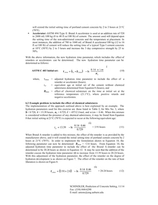 •

will extend the initial setting time of portland cement concrete by 2 to 3 hours at 21°C
(70°F).
Accelerator: ASTM 494 Type E: Brand A accelerator is used at an addition rate of 520
to 2600 mL/100 kg (8 to 40 fl oz/100 lb) of cement. The amount used will depend upon
the setting time of the non-admixtured concrete and the temperature at placement. In
most instances, the addition of 780 to 1040 mL of Brand A accelerator/100 kg (12 to 16
fl oz/100 lb) of cement will reduce the setting time of a typical Type I cement concrete
at 10°C (50°F) by 2 to 3 hours and increase the 3 day compressive strength by 25 to
50%.

With the above information, the new hydration time parameter, which includes the effect of
retarders or accelerators can be determined. The new hydration time parameter can be
determined as follows:
ASTM C 403 Initial set:
where,


 0. 14 ⋅ w / cm  
τ chem = (tei + ∆ chem ) ⋅  − ln 



αu




1
β

(10)

τchem = adjusted hydration time parameter to include the effect of a
retarder or accelerator (hours),
tei
= equivalent age at initial set of the cement without chemical
admixtures determined from Equation 8 (hours), and
∆chem = effect of chemical admixture on the time at initial set at the
reference temperature (21.1°C), where positive retards and
negative accelerates.

6.2 Example problem to include the effect of chemical admixtures
The implementation of the approach outlined above is best explained by an example. The
hydration parameters used for this exercise are those listed in Table 2, for Mix No. 3, where
β = 0.720, τ = 13.39 hours, αu = 0.729, E = 45712 J/mol, and w/cm = 0.46. When this mixture
is considered without the presence of any chemical admixtures, it may be found from Equation
8 that initial setting at 21°C (70°F) is expected to occur at the following equivalent age:
−1


 0.14 ⋅ 0.46  
tei = 13.39 ⋅  − ln 



 0.729  



0. 720

= 3.91 hours

(11)

When Brand A retarder is added to this mixture, the effect of the retarder is as provided by the
manufacturer above, and it will extend the initial setting time of portland cement concrete by 2
hours at 21°C (70°F). In order to implement the formulation shown in Equation 10, the
following parameter can now be determined: ∆chem = +2.0 hours. From Equation 10, the
adjusted hydration time parameter to include the effect of the Brand A retarder can be
determined to be 20.24 hours as shown in Equation 12. It may be seen that the addition of the
retarder causes the hydration time parameter (τ) to increase from 13.39 hours to 20.24 hours.
With this adjustment of the hydration parameter, the effect of the retarder on the degree of
hydration development is as shown on Figure 7. The effect of the retarder on the rate of heat
liberation is shown on Figure 8.
1


 0.14 ⋅ 0 .46  
τ chem = (3.91 + 2.0 ) ⋅  − ln 



 0.729  



0.720

= 20.24 hours

(12)

SCHINDLER, Prediction of Concrete Setting, 11/14
Fax: (334) 844-6290
E-mail: antons@eng.auburn.edu

 