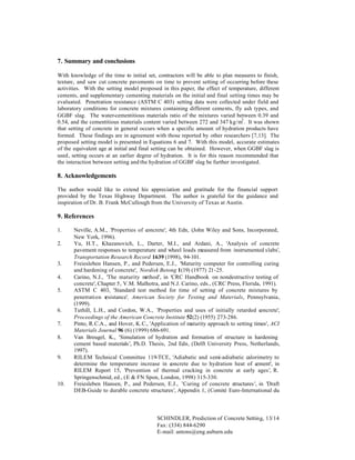7. Summary and conclusions
With knowledge of the time to initial set, contractors will be able to plan measures to finish,
texture, and saw cut concrete pavements on time to prevent setting of occurring before these
activities. With the setting model proposed in this paper, the effect of temperature, different
cements, and supplementary cementing materials on the initial and final setting times may be
evaluated. Penetration resistance (ASTM C 403) setting data were collected under field and
laboratory conditions for concrete mixtures containing different cements, fly ash types, and
GGBF slag. The water-cementitious materials ratio of the mixtures varied between 0.39 and
0.54, and the cementitious materials content varied between 272 and 347 kg/m3 . It was shown
that setting of concrete in general occurs when a specific amount of hydration products have
formed. These findings are in agreement with those reported by other researchers [7,13]. The
proposed setting model is presented in Equations 6 and 7. With this model, accurate estimates
of the equivalent age at initial and final setting can be obtained. However, when GGBF slag is
used, setting occurs at an earlier degree of hydration. It is for this reason recommended that
the interaction between setting and the hydration of GGBF slag be further investigated.

8. Acknowledgements
The author would like to extend his appreciation and gratitude for the financial support
provided by the Texas Highway Department. The author is grateful for the guidance and
inspiration of Dr. B. Frank McCullough from the University of Texas at Austin.

9. References
1.
2.

3.
4.
5.

6.
7.
8.

9.

10.

Neville, A.M., 'Properties of concrete', 4th Edn, (John Wiley and Sons, Incorporated,
New York, 1996).
Yu, H.T., Khazanovich, L., Darter, M.I., and Ardani, A., 'Analysis of concrete
pavement responses to temperature and wheel loads measured from instrumented slabs',
Transportation Research Record 1639 (1998), 94-101.
Freiesleben Hansen, P., and Pedersen, E.J., 'Maturity computer for controlling curing
and hardening of concrete', Nordisk Betong 1(19) (1977) 21-25.
Carino, N.J., 'The maturity m
ethod', in 'CRC Handbook on nondestructive testing of
concrete', Chapter 5, V.M. Malhotra, and N.J. Carino, eds., (CRC Press, Florida, 1991).
ASTM C 403, 'Standard test method for time of setting of concrete mixtures by
penetration r
esistance', American Society for Testing and Materials, Pennsylvania,
(1999).
Tuthill, L.H., and Cordon, W.A., 'Properties and uses of initially retarded c
oncrete',
Proceedings of the American Concrete Institute 52(2) (1955) 273-286.
Pinto, R.C.A., and Hover, K.C., 'Application of maturity approach to setting times', ACI
Materials Journal 96 (6) (1999) 686-691.
Van Breugel, K., 'Simulation of hydration and formation of structure in hardening
cement based materials ', Ph.D. Thesis, 2nd Edn, (Delft University Press, Netherlands,
1997).
RILEM Technical Committee 119-TCE, 'Adiabatic and semi-adiabatic calorimetry to
determine the temperature increase in c
oncrete due to hydration heat of c
ement', in
RILEM Report 15, 'Prevention of thermal cracking in concrete at early ages', R.
Springenschmid, ed., (E & FN Spon, London, 1998) 315-330.
Freiesleben Hansen, P., and Pedersen, E.J., 'Curing of concrete structures ', in 'Draft
DEB-Guide to durable concrete structures', Appendix 1, (Comité Euro-International du

SCHINDLER, Prediction of Concrete Setting, 13/14
Fax: (334) 844-6290
E-mail: antons@eng.auburn.edu

 