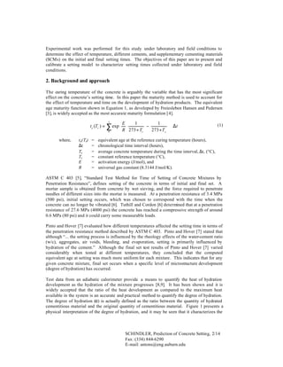 Experimental work was performed for this study under laboratory and field conditions to
determine the effect of temperature, different cements, and supplementary cementing materials
(SCMs) on the initial and final setting times. The objectives of this paper are to present and
calibrate a setting model to characterize setting times collected under laboratory and field
conditions.

2. Background and approach
The curing temperature of the concrete is arguably the variable that has the most significant
effect on the concrete’s setting time. In this paper the maturity method is used to account for
the effect of temperature and time on the development of hydration products. The equivalent
age maturity function shown in Equation 1, as developed by Freiesleben Hansen and Pedersen
[3], is widely accepted as the most accurate maturity formulation [4].

where,

te(Tr)
∆t
Tc
Tr
E
R

=
=
=
=
=
=

t

 E

0

te (Tr ) =



1

∑ exp R  273 + T
 


r

−

1 
 ⋅∆t
273 + Tc  


(1)

equivalent age at the reference curing temperature (hours),
chronological time interval (hours),
average concrete temperature during the time interval, ∆t, (°C),
constant reference temperature (°C),
activation energy (J/mol), and
universal gas constant (8.3144 J/mol/K).

ASTM C 403 [5], “Standard Test Method for Time of Setting of Concrete Mixtures by
Penetration Resistance”, defines setting of the concrete in terms of initial and final set. A
mortar sample is obtained from concrete by wet sieving, and the force required to penetrate
needles of different sizes into the mortar is measured. At a penetration resistance of 3.4 MPa
(500 psi), initial setting occurs, which was chosen to correspond with the time when the
concrete can no longer be vibrated [6]. Tuthill and Cordon [6] determined that at a penetration
resistance of 27.6 MPa (4000 psi) the concrete has reached a compressive strength of around
0.6 MPa (80 psi) and it could carry some measurable loads.
Pinto and Hover [7] evaluated how different temperatures affected the setting time in terms of
the penetration resistance method described by ASTM C 403. Pinto and Hover [7] stated that
although “... the setting process is influenced by the rheology effects of the water-cement ratio
(w/c), aggregates, air voids, bleeding, and evaporation, setting is primarily influenced by
hydration of the cement.” Although the final set test results of Pinto and Hover [7] varied
considerably when tested at different temperatures, they concluded that the computed
equivalent age at setting was much more uniform for each mixture. This indicates that for any
given concrete mixture, final set occurs when a specific level of microstructure development
(degree of hydration) has occurred.
Test data from an adiabatic calorimeter provide a means to quantify the heat of hydration
development as the hydration of the mixture progresses [8,9]. It has been shown and it is
widely accepted that the ratio of the heat development as compared to the maximum heat
available in the system is an accurate and practical method to quantify the degree of hydration.
The degree of hydration (α) is actually defined as the ratio between the quantity of hydrated
cementitious material and the original quantity of cementitious material. Figure 1 presents a
physical interpretation of the degree of hydration, and it may be seen that it characterizes the

SCHINDLER, Prediction of Concrete Setting, 2/14
Fax: (334) 844-6290
E-mail: antons@eng.auburn.edu

 