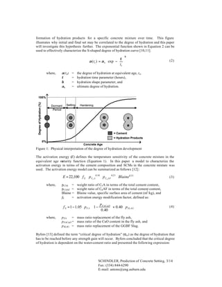 formation of hydration products for a specific concrete mixture over time. This figure
illustrates why initial and final set may be correlated to the degree of hydration and this paper
will investigate this hypothesis further. The exponential function shown in Equation 2 can be
used to effectively characterize the S-shaped degree of hydration curve [10,11].

  τ β
α (te ) = α u ⋅ exp −  
  te 

where,

α(t e)
τ
β
αu

=
=
=
=






(2)

the degree of hydration at equivalent age, te,
hydration time parameter (hours),
hydration shape parameter, and
ultimate degree of hydration.

Degree of Hydration (%)

100%
Dormant
Period

Setting

Hardening

= Cement
= Hydration Products
0%
Concrete Age

Figure 1: Physical interpretation of the degree of hydration development
The activation energy (E) defines the temperature sensitivity of the concrete mixture in the
equivalent age m
aturity function (Equation 1). In this paper a model to characterize the
activation energy in terms of the cement composition and SCMs in the concrete mixture was
used. The activation energy model can be summarized as follows [12]:

E = 22,100 ⋅ f E ⋅ p C3 A 0.30 ⋅ p C4 AF 0.25 ⋅ Blaine0.35
where,

p C3A =
p C4AF =
Blaine =
fE
=

weight ratio of C3 A in terms of the total cement content,
weight ratio of C4 AF in terms of the total cement content,
Blaine value, specific surface area of cement (m2 /kg), and
activation energy modification factor, defined as:

p


f E = 1 − 1.05 ⋅ p FA ⋅ 1 − FACaO  + 0.40 ⋅ p SLAG
0 .40 

where,

(3)

(4)

p FA
= mass ratio replacement of the fly ash,
p FACaO = mass ratio of the CaO content in the fly ash, and
p SLAG = mass ratio replacement of the GGBF Slag.

Byfors [13] defined the term “critical degree of hydration” (αcr) as the degree of hydration that
has to be reached before any strength gain will occur. Byfors concluded that the critical degree
of hydration is dependent on the water-cement ratio and presented the following expression:

SCHINDLER, Prediction of Concrete Setting, 3/14
Fax: (334) 844-6290
E-mail: antons@eng.auburn.edu

 