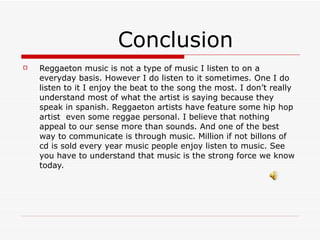 Conclusion Reggaeton music is not a type of music I listen to on a everyday basis. However I do listen to it sometimes. One I do listen to it I enjoy the beat to the song the most. I don’t really understand most of what the artist is saying because they speak in spanish. Reggaeton artists have feature some hip hop artist  even some reggae personal. I believe that nothing appeal to our sense more than sounds. And one of the best way to communicate is through music. Million if not billons of cd is sold every year music people enjoy listen to music. See you have to understand that music is the strong force we know today. 