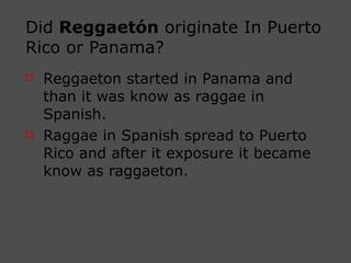 Did  Reggaetón  originate In Puerto Rico or Panama? Reggaeton started in Panama and than it was know as raggae in Spanish.  Raggae in Spanish spread to Puerto Rico and after it exposure it became know as raggaeton. 