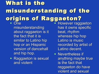 What is the misunderstanding of the origins of Raggaeton? One misunderstanding about raggaeton is it the fact that it is similar to Latino hip hop or an Hispanic version of dancehall and hip hop. Raggaeton is sexual and violent However raggaeton has it owns specific beat, rhythm whereas hip hop Latino is music recorded by artist of Latino decent. Nevertheless if anything maybe true is the fact that reggaeton do have violent and sexual lyrics  