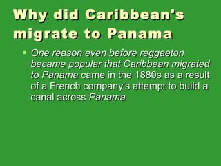 Why did Caribbean's migrate to Panama One reason even before reggaeton became popular that Caribbean migrated to Panama  came in the 1880s as a result of a French company's attempt to build a canal across  Panama 