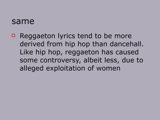 same Reggaeton lyrics tend to be more derived from hip hop than dancehall. Like hip hop, reggaeton has caused some controversy, albeit less, due to alleged exploitation of women  