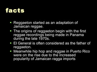 facts Reggaeton started as an adaptation of Jamaican reggae. The origins of reggaeton begin with the first reggae recordings being made in Panama during the late 1970s. El General is often considered as the father of reggaeton.  Meanwhile hip hop and reggae in Puerto Rico were on the rise due to the increased popularity of Jamaican ragga imports   