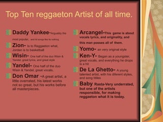 Top Ten reggaeton Artist of all time. Daddy Yankee - Arguably the most popular ,   and hit songs like its nothing   Zion-   Is to Reggaeton what, Jordan is to basketball  Wisin-   One half of the duo Wisin & Yandel, great lyrics, and great style  Yandel-   One half of the duo Wisin & Yandel, great vocals,  Don Omar  - A great artist, a little overrated, his latest works not so great, but his works before all masterpieces.  Arcangel- This   game is about   vocals lyrics, and originality, and this man posses all of   them.   Yomo-   an very original style  Ken-Y-   Began as a youngster, great vocals, and everything he drops is a hit  De La Ghetto-   A young talented artist, with his diferent styles, and song titiles  Baby  Rasta-Very underrated, but one of the artists responsible, for making reggaeton what it is today.   