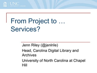 From Project to …
Services?
Jenn Riley (@jenlrile)
Head, Carolina Digital Library and
Archives
University of North Carolina at Chapel
Hill

 