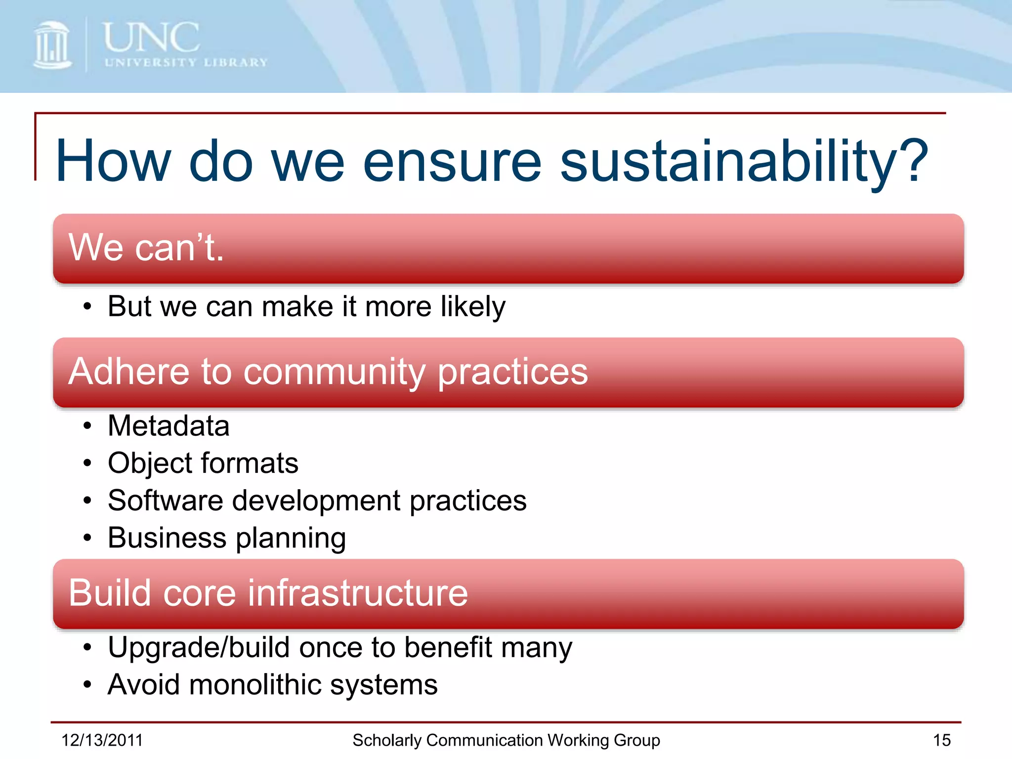 How do we ensure sustainability?
We can’t.
• But we can make it more likely
Adhere to community practices
• Metadata
• Object formats
• Software development practices
• Business planning
Build core infrastructure
• Upgrade/build once to benefit many
• Avoid monolithic systems
12/13/2011 Scholarly Communication Working Group 15
 