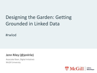 Designing the Garden: Getting
Grounded in Linked Data
#rwlod
Jenn Riley (@jenlrile)
Associate Dean, Digital Initiatives
McGill University
 