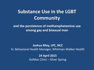 Substance Use in the LGBT
Community
and the persistence of methamphetamine use
among gay and bisexual men
Joshua Riley, LPC, NCC
Sr. Behavioral Health Manager, Whitman-Walker Health
24 April 2015
KolMac Clinic – Silver Spring
 