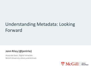 Understanding	Metadata:	Looking	
Forward
Jenn	Riley	(@jenlrile)
Associate	Dean,	Digital	Initiatives
McGill	University	Library	and	Archives
 