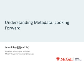 Understanding	Metadata:	Looking	
Forward
Jenn	Riley	(@jenlrile)
Associate	Dean,	Digital	Initiatives
McGill	University	Libr...