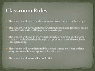  The student will be in the classroom and seated when the bell rings.
 The student will have a notebook, writing utensil, and textbook out on
their desk when the bell rings for class to begin.
 The student will wait to share their thought or opinion until another
student has finished their thought or opinion, or until the teacher is
through talking.
 The student will have their mobile devices turned on silent and put
away unless teacher has approved for their use.
 The student will follow all school rules.
 