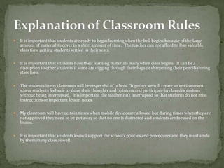  It is important that students are ready to begin learning when the bell begins because of the large
amount of material to cover in a short amount of time. The teacher can not afford to lose valuable
class time getting students settled in their seats.
 It is important that students have their learning materials ready when class begins. It can be a
disruption to other students if some are digging through their bags or sharpening their pencils during
class time.
 The students in my classroom will be respectful of others. Together we will create an environment
where students feel safe to share their thoughts and opinions and participate in class discussions
without being interrupted. It is important the teacher isn’t interrupted so that students do not miss
instructions or important lesson notes.
 My classroom will have certain times when mobile devices are allowed but during times when they are
not approved they need to be put away so that no one is distracted and students are focused on the
lesson.
 It is important that students know I support the school’s policies and procedures and they must abide
by them in my class as well.
 