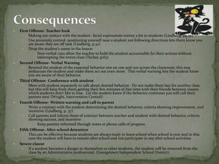  First Offense- Teacher look
 Making eye contact with the student- facial expressions convey a lot to students (Lindberg, pg.32)
 Use proximity control- positioning yourself near a student not following directions lets them know you
are aware they are off task (Lindberg, p.32)
 Drop the student’s name in the lesson
 Non-verbal cues allow the teacher to hold the student accountable for their actions without
interrupting the entire class (Tucker, p.63)
 Second Offense- Verbal Warning
 Remind the student of the expected behavior one on one and not across the classroom; this may
embarrass the student and make them act out even more. This verbal warning lets the student know
you are aware of their behavior.
 Third Offense- Conference with student
 Meet with student separately to talk about desired behavior. Do not make them late for another class
but this will keep from them getting their few minutes of free time with their friends between classes
which students don’t like to lose. Let the student know if the behavior continues you will call their
parents next (Wright, Intervention Central)
 Fourth Offense- Written warning and call to parent
 Write a contract with the student determining the desired behavior, criteria showing improvement, and
incentive (Lindberg, p. 37)
 Call parents and inform them of contract between teacher and student with desired behavior, criteria
showing success, and incentive
 Keep parents informed through notes or phone calls of progress
 Fifth Offense- After school detention
 This can be effective because students are always ready to leave school when school is over and in this
case the student will have to remain after school and not participate in any after school activities
 Severe clause
 If a student becomes a danger to themselves or other students, the student will be removed from the
class by an Administrative professional. (Georgetown Independent School District)
 