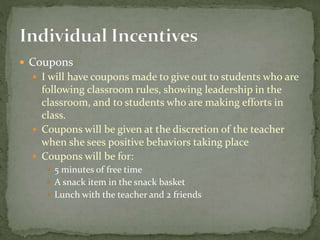  Coupons
 I will have coupons made to give out to students who are
following classroom rules, showing leadership in the
classroom, and to students who are making efforts in
class.
 Coupons will be given at the discretion of the teacher
when she sees positive behaviors taking place
 Coupons will be for:
 5 minutes of free time
 A snack item in the snack basket
 Lunch with the teacher and 2 friends
 