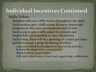 Raffle Tickets
 Students will earn raffle tickets throughout the week
 Each student gets 1 raffle ticket for every homework
assignment they turn in completed and on time
 Each student gets 1 raffle ticket for actively and
respectfully participating in class discussions
 Each Friday there will be a drawing of 1 ticket per class
period to award a prize consisting of either:
 1 pass on a homework assignment (can not be used on 2
homework assignments consecutively)
 Snack from the snack basket
 Gift card to local eatery (Fast food, yogurt shop, coffee shop)
 