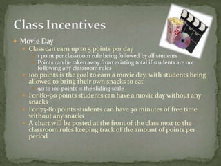  Movie Day
 Class can earn up to 5 points per day
 1 point per classroom rule being followed by all students
 Points can be taken away from existing total if students are not
following any classroom rules
 100 points is the goal to earn a movie day, with students being
allowed to bring their own snacks to eat
 90 to 100 points is the sliding scale
 For 80-90 points students can have a movie day without any
snacks
 For 75-80 points students can have 30 minutes of free time
without any snacks
 A chart will be posted at the front of the class next to the
classroom rules keeping track of the amount of points per
period
 