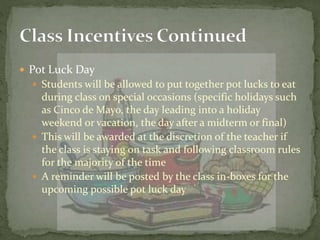  Pot Luck Day
 Students will be allowed to put together pot lucks to eat
during class on special occasions (specific holidays such
as Cinco de Mayo, the day leading into a holiday
weekend or vacation, the day after a midterm or final)
 This will be awarded at the discretion of the teacher if
the class is staying on task and following classroom rules
for the majority of the time
 A reminder will be posted by the class in-boxes for the
upcoming possible pot luck day
 